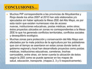CONCLUSIONES…
   Muchos PIP correspondiente a las provincias de Moyobamba y
    Rioja desde los años 2007 al 2010 han sido elaborados y/o
    ejecutados sin haber aplicado la Meso ZEE del Alto Mayo, es por
    esta razón que existen numerosas vías de acceso
    nuevas, instituciones educativas, postas médicas, entre otros;
    éstos proyectos ubicados en zonas no correspondientes a la Meso
    ZEE lo que ha generado conflictos territoriales, conflictos sociales
    y desequilibrio ecológico.
   Muchas zonas para protección y conservación del Alto Mayo son
    afectados por la mala práctica de la agricultura por los pobladores
    que con el tiempo se asentaron en estas zonas donde tanto el
    gobierno regional y local han desarrollado proyectos como postas
    médicas, instituciones educativas, carreteras, trochas
    carrozables, entre otras, sin tener cuenta la ubicación de éstos
    según la ZEE como se puede apreciar en los mapas de
    salud, educación, transporte. (mapas 2, 3 y 5 respectivamente).
 