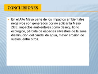 CONCLUSIONES

   En el Alto Mayo parte de los impactos ambientales
    negativos son generados por no aplicar la Meso
    ZEE, impactos ambientales como desequilibrio
    ecológico, pérdida de especies silvestres de la zona,
    disminución del caudal de agua, mayor erosión de
    suelos, entre otros.
 