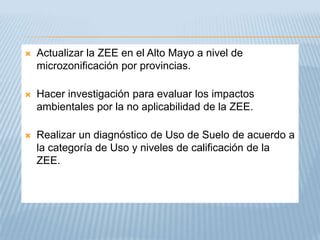    Actualizar la ZEE en el Alto Mayo a nivel de
    microzonificación por provincias.

   Hacer investigación para evaluar los impactos
    ambientales por la no aplicabilidad de la ZEE.

   Realizar un diagnóstico de Uso de Suelo de acuerdo a
    la categoría de Uso y niveles de calificación de la
    ZEE.
 
