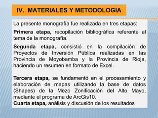 IV. MATERIALES Y METODOLOGIA

La presente monografía fue realizada en tres etapas:
Primera etapa, recopilación bibliográfica referente al
tema de la monografía.
Segunda etapa, consistió en la compilación de
Proyectos de Inversión Pública realizadas en las
Provincia de Moyobamba y la Provincia de Rioja,
haciendo un resumen en formato de Excel.

Tercera etapa, se fundamentó en el procesamiento y
elaboración de mapas utilizando la base de datos
(Shapes) de la Mezo Zonificación del Alto Mayo,
mediante el programa de ArcGis10.
Cuarta etapa, análisis y discusión de los resultados
 