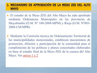 1. MECANISMO DE APROBACIÓN DE LA MESO ZEE DEL ALTO
   MAYO

 El estudio de la Meso ZEE del Alto Mayo ha sido aprobado
 mediante Ordenanzas Municipales en las provincias de
 Moyobamba (O.M. Nº 180-2008-MPM) y Rioja (O.M. Nº003-
 2008-CM/MPR)

  Mediante la Comisión técnica de Ordenamiento Territorial de
 las municipalidades mencionadas, establecen mecanismos de
 promoción, difusión y participación de la comunidad para el
 cumplimiento de las políticas y planes concertados elaborados
 en base al estudio final de la Meso ZEE de la cuenca del Alto
 Mayo. Ver anexo 1 y 2
 