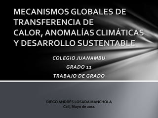 MECANISMOS GLOBALES DE
TRANSFERENCIA DE
CALOR, ANOMALÍAS CLIMÁTICAS
Y DESARROLLO SUSTENTABLE
        COLEGIO JUANAMBU
              GRADO 11
        TRABAJO DE GRADO



      DIEGO ANDRÉS LOSADA MANCHOLA
              Cali, Mayo de 2011
 