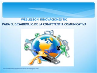 WEBLESSON INNOVACIONES TIC
PARA EL DESARROLLO DE LA COMPETENCIA COMUNICATIVA




http://weblessonencompetenciascomunicativas.blogspot.com/
 