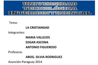 Tema: 
LA CRISTIANDAD 
Integrantes: 
MARIA VALLEJOS 
EDGAR ASCONA 
ANTONIO FIGUEREDO 
Profesora: 
ABOG. SILVIA RODRIGUEZ 
Asunción-Paraguay 2014 
 