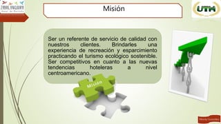 Misión
Ser un referente de servicio de calidad con
nuestros clientes. Brindarles una
experiencia de recreación y esparcimiento
practicando el turismo ecológico sostenible.
Ser competitivos en cuanto a las nuevas
tendencias hoteleras a nivel
centroamericano.
 