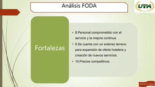 Análisis FODA
• 8.Personal comprometido con el
servicio y la mejora continua.
• 9.Se cuenta con un extenso terreno
para expansión de oferta hotelera y
creación de nuevos servicios.
• 10.Precios competitivos.
Fortalezas
 