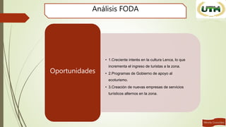Análisis FODA
• 1.Creciente interés en la cultura Lenca, lo que
incrementa el ingreso de turistas a la zona.
• 2.Programas de Gobierno de apoyo al
ecoturismo.
• 3.Creación de nuevas empresas de servicios
turísticos alternos en la zona.
Oportunidades
 