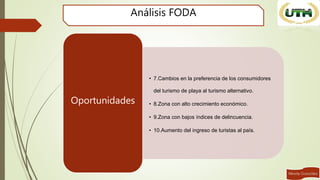Análisis FODA
• 7.Cambios en la preferencia de los consumidores
del turismo de playa al turismo alternativo.
• 8.Zona con alto crecimiento económico.
• 9.Zona con bajos índices de delincuencia.
• 10.Aumento del ingreso de turistas al país.
Oportunidades
 