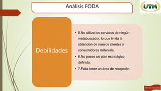 Análisis FODA
• 5.No utiliza los servicios de ningún
metabuscador, lo que limita la
obtención de nuevos clientes y
consumidores millenials.
• 6.No posee un plan estratégico
definido.
• 7.Falta tener un área de recepción.
Debilidades
 