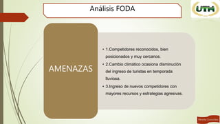 Análisis FODA
• 1.Competidores reconocidos, bien
posicionados y muy cercanos.
• 2.Cambio climático ocasiona disminución
del ingreso de turistas en temporada
lluviosa.
• 3.Ingreso de nuevos competidores con
mayores recursos y estrategias agresivas.
AMENAZAS
 