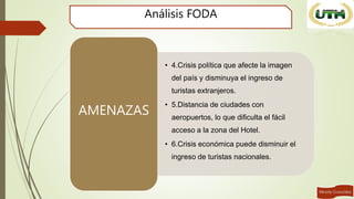Análisis FODA
• 4.Crisis política que afecte la imagen
del país y disminuya el ingreso de
turistas extranjeros.
• 5.Distancia de ciudades con
aeropuertos, lo que dificulta el fácil
acceso a la zona del Hotel.
• 6.Crisis económica puede disminuir el
ingreso de turistas nacionales.
AMENAZAS
 