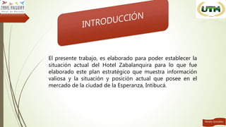 Ninely González
El presente trabajo, es elaborado para poder establecer la
situación actual del Hotel Zabalanquira para lo que fue
elaborado este plan estratégico que muestra información
valiosa y la situación y posición actual que posee en el
mercado de la ciudad de la Esperanza, Intibucá.
 