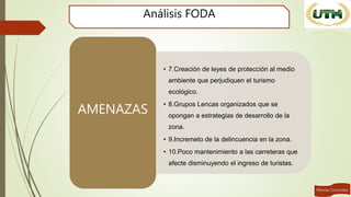 Análisis FODA
• 7.Creación de leyes de protección al medio
ambiente que perjudiquen el turismo
ecológico.
• 8.Grupos Lencas organizados que se
opongan a estrategias de desarrollo de la
zona.
• 9.Incremeto de la delincuencia en la zona.
• 10.Poco mantenimiento a las carreteras que
afecte disminuyendo el ingreso de turistas.
AMENAZAS
 