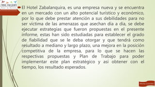 El Hotel Zabalanquira, es una empresa nueva y se encuentra
en un mercado con un alto potencial turístico y económico,
por lo que debe prestar atención a sus debilidades para no
ser víctima de las amenazas que asechan día a día, se debe
ejecutar estrategias que fueron propuestas en el presente
informe, estas han sido estudiadas para establecer el grado
de fiabilidad que se le deba otorgar y que tendrá como
resultado a mediano y largo plazo, una mejora en la posición
competitiva de la empresa, para lo que se hacen las
respectivas propuestas y Plan de Trabajo para poder
implementar este plan estratégico y así obtener con el
tiempo, los resultado esperados.
 