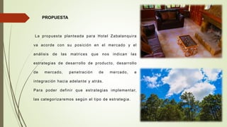 PROPUESTA
La propuesta planteada para Hotel Zabalanquira
va acorde con su posición en el mercado y el
análisis de las matrices que nos indican las
estrategias de desarrollo de producto, desarrollo
de mercado, penetración de mercado, e
integración hacia adelante y atrás.
Para poder definir que estrategias implementar,
las categorizaremos según el tipo de estrategia.
 