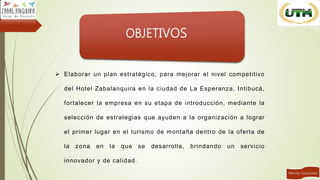  Elaborar un plan estratégico, para mejorar el nivel competitivo
del Hotel Zabalanquira en la ciudad de La Esperanza, Intibucá,
fortalecer la empresa en su etapa de introducción, mediante la
selección de estrategias que ayuden a la organización a lograr
el primer lugar en el turismo de montaña dentro de la oferta de
la zona en la que se desarrolla, brindando un servicio
innovador y de calidad.
 