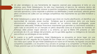  Un plan estratégico es una herramienta de negocios esencial para asegurarse el éxito en una
empresa, para Hotel Zabalanquira, ha sido muy importante el ejercicio de valorarse dentro del
mercado en el que se desarrolla, conocer su posición competitiva y entender que oportunidades del
mercado aprovecha y cómo responde a solventar sus debilidades y evadir amenazas, además genera
plena conciencia de cuáles son sus ventajas competitivas más importantes las que debe fortalecer y
potenciar.
 Hotel Zabalanquira a pesar de ser un negocio que inicio sin mucha planificación, al identificar una
oportunidad de mercado, posee muchas fortalezas que le pronostican éxito con una buena
administración estratégica, se encuentra ubicado en un entorno natural privilegiado, posee
instalaciones adecuadas, fortalezas financieras importantes que permiten su crecimiento sostenido y
sobre todo se encuentra en un mercado en pleno desarrollo como es el turismo de montaña, sin
embargo debe prestar mayor atención a su entorno, ya que la Matriz EFE presenta un valor
ponderado de 2.31, por debajo del promedio, por lo que debe agudizar su inteligencia de mercado
para enfocar sus estrategias en ese sentido.
 En cuanto a su perfil competitivo, Hotel Zabalanquira se encuentra en tercer lugar con una
calificación de 2.87, seguido de La Posada De Don Chepe con 3 y Hotel Huella Lenca con3.8.- Esto
nos indica que a pesar de que Hotel Zabalanquira es nuevo en el mercado, ha logrado una posición
competitiva aceptable y se encuentra muy cercano en puntaje a su competidor La Posada de Don
Chepe, posición que con la implementación de estas estrategias podría mejorar en el corto plazo.
 