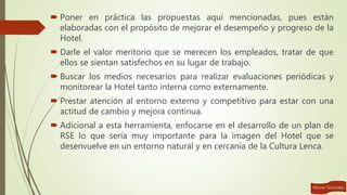  Poner en práctica las propuestas aquí mencionadas, pues están
elaboradas con el propósito de mejorar el desempeño y progreso de la
Hotel.
 Darle el valor meritorio que se merecen los empleados, tratar de que
ellos se sientan satisfechos en su lugar de trabajo.
 Buscar los medios necesarios para realizar evaluaciones periódicas y
monitorear la Hotel tanto interna como externamente.
 Prestar atención al entorno externo y competitivo para estar con una
actitud de cambio y mejora continua.
 Adicional a esta herramienta, enfocarse en el desarrollo de un plan de
RSE lo que sería muy importante para la imagen del Hotel que se
desenvuelve en un entorno natural y en cercanía de la Cultura Lenca.
 