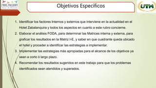 Objetivos Específicos
1. Identificar los factores Internos y externos que interviene en la actualidad en el
Hotel Zabalanquira y todos los aspectos en cuanto a este rubro concierne.
2. Elaborar el análisis FODA, para determinar las Matrices interna y externa, para
graficar los resultados en la Matriz I-E, y saber en que cuadrante queda ubicado
el hotel y proceder a identificar las estrategias a implementar.
3. Implementar las estrategias más apropiadas para el alcance de los objetivos ya
sean a corto ó largo plazo.
4. Recomendar los resultados sugeridos en este trabajo para que los problemas
identificados sean atendidos y superados.
 