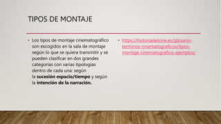 TIPOS DE MONTAJE
• Los tipos de montaje cinematográfico
son escogidos en la sala de montaje
según lo que se quiera transmitir y se
pueden clasificar en dos grandes
categorías con varias tipologías
dentro de cada una: según
la sucesión espacio/tiempo y según
la intención de la narración.
• https://historiadelcine.es/glosario-
terminos-cinematograficos/tipos-
montaje-cinematografico-ejemplos/
 