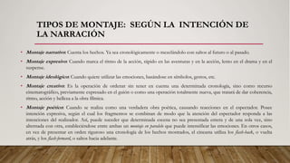 TIPOS DE MONTAJE: SEGÚN LA INTENCIÓN DE
LA NARRACIÓN
• Montaje narrativo: Cuenta los hechos. Ya sea cronológicamente o mezclándolo con saltos al futuro o al pasado.
• Montaje expresivo: Cuando marca el ritmo de la acción, rápido en las aventuras y en la acción, lento en el drama y en el
suspense.
• Montaje ideológico: Cuando quiere utilizar las emociones, basándose en símbolos, gestos, etc.
• Montaje creativo: Es la operación de ordenar sin tener en cuenta una determinada cronología, sino como recurso
cinematográfico, previamente expresado en el guión o como una operación totalmente nueva, que tratará de dar coherencia,
ritmo, acción y belleza a la obra fílmica.
• Montaje poético: Cuando se realiza como una verdadera obra poética, causando reacciones en el espectador. Posee
intención expresiva, según el cual los fragmentos se combinan de modo que la atención del espectador responda a las
intenciones del realizador. Así, puede suceder que determinada escena no sea presentada entera y de una sola vez, sino
alternada con otra, estableciéndose entre ambas un montaje en paralelo que puede intensificar las emociones. En otros casos,
en vez de presentar en orden riguroso una cronología de los hechos mostrados, el cineasta utiliza los flash-back, o vuelta
atrás, y los flash-forward, o saltos hacia adelante.
 