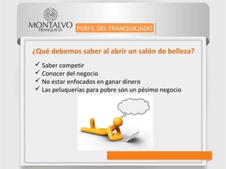 ¿Qué debemos saber al abrir un salón de belleza?
 Saber competir
 Conocer del negocio
 No estar enfocados en ganar dinero
 Las peluquerías para pobre son un pésimo negocio
PERFIL DEL FRANQUICIADOPERFIL DEL FRANQUICIADO
 