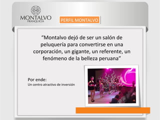 “Montalvo dejó de ser un salón de
peluquería para convertirse en una
corporación, un gigante, un referente, un
fenómeno de la belleza peruana”
Por ende:
Un centro atractivo de inversión
PERFIL MONTALVOPERFIL MONTALVO
 