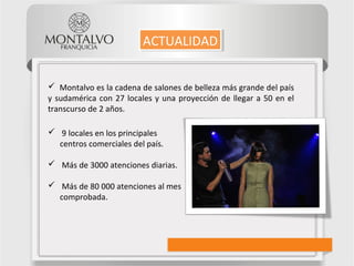 9 locales en los principales
centros comerciales del país.
 Más de 3000 atenciones diarias.
 Más de 80 000 atenciones al mes
comprobada.
ACTUALIDADACTUALIDAD
 Montalvo es la cadena de salones de belleza más grande del país
y sudamérica con 27 locales y una proyección de llegar a 50 en el
transcurso de 2 años.
 