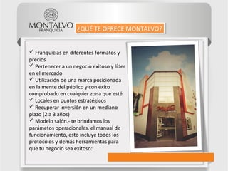  Franquicias en diferentes formatos y
precios
 Pertenecer a un negocio exitoso y líder
en el mercado
 Utilización de una marca posicionada
en la mente del público y con éxito
comprobado en cualquier zona que esté
 Locales en puntos estratégicos
 Recuperar inversión en un mediano
plazo (2 a 3 años)
 Modelo salón.- te brindamos los
parámetos operacionales, el manual de
funcionamiento, esto incluye todos los
protocolos y demás herramientas para
que tu negocio sea exitoso:
¿QUÉ TE OFRECE MONTALVO?¿QUÉ TE OFRECE MONTALVO?
 