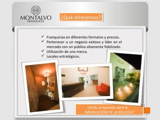 ¿Estás preparado para la
IMNOVACIÓN DE LA BELLEZA?
¿Estás preparado para la
IMNOVACIÓN DE LA BELLEZA?
¿Qué ofrecemos?¿Qué ofrecemos?
 Franquicias en diferentes formatos y precios.
 Pertenecer a un negocio exitoso y líder en el
mercado con un público altamente fidelizado.
 Utilización de una marca.
 Locales estratégicos.
 