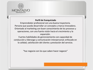 Perfil de franquiciado
Emprendedor profesional con una buena trayectoria.
Persona que pueda desarrollar un concepto y marca innovadora.
Orientado al marketing con buen conocimiento de los procesos y
operaciones, con una fuerte visión hacia el crecimiento y la
expansión.
Fuertes habilidades de gerenciamiento con capacidad de
conducción y liderazgo y comunicación interpersonal; enfocado en
la calidad, satisfacción del cliente y prestación del servicio.
“haz negocio con los que saben hacer negocio”
 