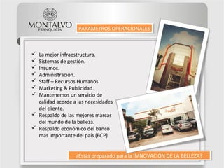 ¿Estás preparado para la IMNOVACIÓN DE LA BELLEZA?¿Estás preparado para la IMNOVACIÓN DE LA BELLEZA?
PARAMETROS OPERACIONALESPARAMETROS OPERACIONALES
 La mejor infraestructura.
 Sistemas de gestión.
 Insumos.
 Administración.
 Staff – Recursos Humanos.
 Marketing & Publicidad.
 Mantenemos un servicio de
calidad acorde a las necesidades
del cliente.
 Respaldo de las mejores marcas
del mundo de la belleza.
 Respaldo económico del banco
más importante del país (BCP)
 