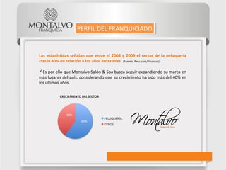 Las estadísticas señalan que entre el 2008 y 2009 el sector de la peluquería
creció 40% en relación a los años anteriores. (Fuente: Peru.com/Finanzas)
Es por ello que Montalvo Salón & Spa busca seguir expandiendo su marca en
más lugares del país, considerando que su crecimiento ha sido más del 40% en
los últimos años.
60%
40%
PERFIL DEL FRANQUICIADOPERFIL DEL FRANQUICIADO
 