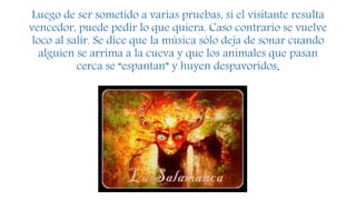 Luego de ser sometido a varias pruebas, si el visitante resulta
vencedor, puede pedir lo que quiera. Caso contrario se vuelve
loco al salir. Se dice que la música sólo deja de sonar cuando
alguien se arrima a la cueva y que los animales que pasan
cerca se “espantan” y huyen despavoridos.
 