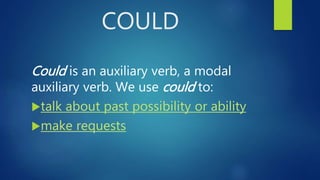 COULD
Could is an auxiliary verb, a modal
auxiliary verb. We use could to:
talk about past possibility or ability
make requests
 