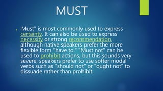 MUST
 "Must" is most commonly used to express
certainty. It can also be used to express
necessity or strong recommendation,
although native speakers prefer the more
flexible form "have to." "Must not" can be
used to prohibit actions, but this sounds very
severe; speakers prefer to use softer modal
verbs such as "should not" or "ought not" to
dissuade rather than prohibit.
 