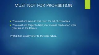 MUST NOT FOR PROHIBITION
 You must not swim in that river. It's full of crocodiles.
 You must not forget to take your malaria medication while
your are in the tropics.
Prohibition usually refer to the near future.
 