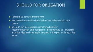 SHOULD FOR OBLIGATION
 I should be at work before 9:00.
 We should return the video before the video rental store
closes.
 Should" can also express something between
recommendation and obligation. "Be supposed to" expresses
a similar idea and can easily be used in the past or in negative
forms.
 