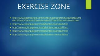 EXERCISE ZONE
 http://www.eslgamesworld.com/members/games/grammar/basketball/mo
dals%20can%20must%20would/modals%20can%20must%20would.html
 http://www.englishpage.com/modals/interactivemodal1.htm
 http://www.englishpage.com/modals/interactivemodal3.htm
 http://www.englishpage.com/modals/interactivemodal7.htm
 http://www.englishpage.com/modals/interactivemodal8.htm
 