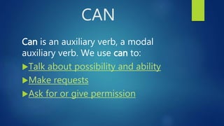 CAN
Can is an auxiliary verb, a modal
auxiliary verb. We use can to:
Talk about possibility and ability
Make requests
Ask for or give permission
 