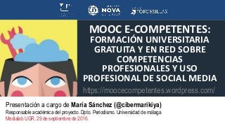 MOOC E-COMPETENTES:
FORMACIÓN UNIVERSITARIA
GRATUITA Y EN RED SOBRE
COMPETENCIAS
PROFESIONALES Y USO
PROFESIONAL DE SOCIAL MEDIA
Presentación a cargo de María Sánchez (@cibermarikiya)
Responsable académica del proyecto. Dpto. Periodismo. Universidad de málaga
Medialab UGR, 29 de septiembre de 2016.
https://moocecompetentes.wordpress.com/
 