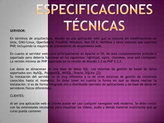 SERVIDOR:

En términos de arquitectura, Moodle es una aplicación web que se ejecuta sin modificaciones en
Unix, GNU/Linux, OpenSolaris, FreeBSD, Windows, Mac OS X, NetWare y otros sistemas que soportan
PHP, incluyendo la mayoría de proveedores de alojamiento web.

En cuanto al servidor web corre principalmente en Apache or IIS. No esta completamente probado o
soportado pero debería funcionar en los siguientes: lightttpd, nginx, cherokee, zeus and LiteSpeed.
La versión mínima de PHP soportada en la versión de Moodle 2.2 es PHP 5.3.2.

Los datos se almacenan en una base de datos SQL. Los sistemas de gestión de bases de datos
soportados son: MySQL, PostgreSQL, MSSQL, Oracle, SQLite. [2]
Su instalación del servidor no es muy diferente a la de otros sistemas de gestión de contenido
conocidos hasta el momento. Se debe tener en cuenta la forma en que se desea realizar la
instalación: si es de forma integrada (m) o distribuida (servidor de aplicaciones y de base de datos en
servidores físicos diferentes).

CLIENTES:

Al ser una aplicación web el cliente puede ser casi cualquier navegador web moderno. Se debe contar
con las extensiones necesarias para visualizar los vídeos, audio y demás material multimedia que un
curso pueda contener.
 