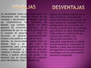 Se recomienda visitar este enlace para una     Algunas actividades pueden ser un
información más completa acerca de las         poco mecánicas, dependiendo
ventajas y desventajas de Moodle. Una de       mucho del diseño instruccional. Por
las características más atractivas de          estar basado en tecnología PHP, la
Moodle, que también aparece en otros           configuración de un servidor con
gestores de contenido educativo, es la         muchos usuarios debe ser cuidadosa
posibilidad de que los alumnos participen en   para obtener el mejor desempeño.
la creación de glosarios, y en todas las       Falta mejorar su interfaz de una
lecciones se generan automáticamente           manera más sencilla. Hay
enlaces a las palabras incluidas en estos.     desventajas asociadas a la
Además, las Universidades podrán poner su      seguridad, dependiendo en dónde
Moodle local y así poder crear sus             se esté alojando la instalación de
plataformas para cursos específicos en la      Moodle y cuáles sean las políticas
misma universidad y dando la dirección         de seguridad y la infraestructura
respecto a Moodle, se moverá en su mismo       tecnológica con la cual se cuente
idioma y podrán abrirse los cursos a los       durante la instalación.
alumnos que se encuentren en cualquier
parte del planeta: http://moodle.org
 
