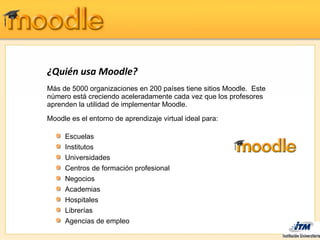 ¿Quién usa Moodle?
Más de 5000 organizaciones en 200 países tiene sitios Moodle. Este
número está creciendo aceleradamente cada vez que los profesores
aprenden la utilidad de implementar Moodle.
Moodle es el entorno de aprendizaje virtual ideal para:

     Escuelas
     Institutos
     Universidades
     Centros de formación profesional
     Negocios
     Academias
     Hospitales
     Librerías
     Agencias de empleo
 