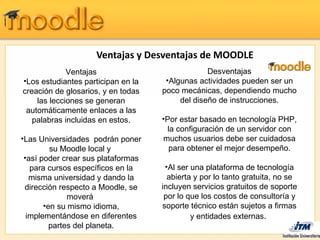 Ventajas y Desventajas de MOODLE
             Ventajas                            Desventajas
•Los estudiantes participan en la    •Algunas actividades pueden ser un
creación de glosarios, y en todas   poco mecánicas, dependiendo mucho
    las lecciones se generan             del diseño de instrucciones.
 automáticamente enlaces a las
   palabras incluidas en estos.     •Por estar basado en tecnología PHP,
                                     la configuración de un servidor con
•Las Universidades podrán poner     muchos usuarios debe ser cuidadosa
         su Moodle local y            para obtener el mejor desempeño.
 •así poder crear sus plataformas
   para cursos específicos en la     •Al ser una plataforma de tecnología
   misma universidad y dando la       abierta y por lo tanto gratuita, no se
 dirección respecto a Moodle, se    incluyen servicios gratuitos de soporte
              moverá                 por lo que los costos de consultoría y
       •en su mismo idioma,         soporte técnico están sujetos a firmas
  implementándose en diferentes              y entidades externas.
         partes del planeta.
 