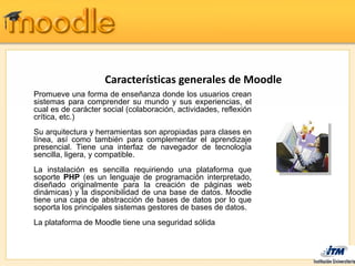 Características generales de Moodle
Promueve una forma de enseñanza donde los usuarios crean
sistemas para comprender su mundo y sus experiencias, el
cual es de carácter social (colaboración, actividades, reflexión
crítica, etc.)
Su arquitectura y herramientas son apropiadas para clases en
línea, así como también para complementar el aprendizaje
presencial. Tiene una interfaz de navegador de tecnología
sencilla, ligera, y compatible.
La instalación es sencilla requiriendo una plataforma que
soporte PHP (es un lenguaje de programación interpretado,
diseñado originalmente para la creación de páginas web
dinámicas) y la disponibilidad de una base de datos. Moodle
tiene una capa de abstracción de bases de datos por lo que
soporta los principales sistemas gestores de bases de datos.
La plataforma de Moodle tiene una seguridad sólida
 