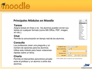 Principales Módulos en Moodle
Tareas
Asigna tareas en línea o no; los alumnos pueden enviar sus
tareas en cualquier formato (como MS Office, PDF, imagen,
a/v etc.).
Chat
Permite la comunicación en tiempo real de los alumnos.

Consulta
Los profesores crean una pregunta y un
número de opciones para los alumnos.
Utilice este módulo para hacer votaciones
rápidas sobre un tema.
Charla
                                             Cada módulo ofrece ayudas de sus características
Permite el intercambio asincrónico privado
entre el profesor y un alumno o entre dos
alumnos.
 