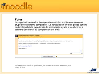 Foros
Las aportaciones en los foros permiten un intercambio asincrónico del
grupo sobre un tema compartido. La participación en foros puede ser una
parte integral de la experiencia de aprendizaje, ayuda a los alumnos a
aclarar y desarrollar su comprensión del tema.




Los alumnos pueden calificar las aportaciones al foro, basándose en las escalas determinadas por el
creador del curso
 