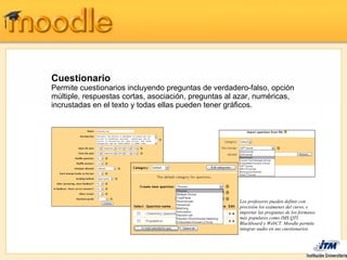 Cuestionario
Permite cuestionarios incluyendo preguntas de verdadero-falso, opción
múltiple, respuestas cortas, asociación, preguntas al azar, numéricas,
incrustadas en el texto y todas ellas pueden tener gráficos.




                                                      Los profesores pueden definir con
                                                      precisión los exámenes del curso, e
                                                      importar las preguntas de los formatos
                                                      más populares como IMS QTI,
                                                      Blackboard y WebCT. Moodle permite
                                                      integrar audio en sus cuestionarios
 