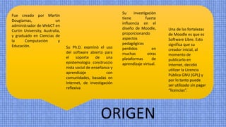 ORIGEN
Fue creado por Martin
Dougiamas, un
administrador de WebCT en
Curtin University, Australia,
y graduado en Ciencias de
la Computación y
Educación.
Su investigación
tiene fuerte
influencia en el
diseño de Moodle,
proporcionando
aspectos
pedagógicos
perdidos en
muchas otras
plataformas de
aprendizaje virtual.
Su Ph.D. examinó el uso
del software abierto para
el soporte de una
epistemología construccio
nista social de enseñanza y
aprendizaje con
comunidades, basadas en
Internet, de investigación
reflexiva
Una de las fortalezas
de Moodle es que es
Software Libre. Esto
significa que su
creador inicial, al
momento de
publicarlo en
Internet, decidió
utilizar la Licencia
Pública GNU (GPL) y
por lo tanto puede
ser utilizado sin pagar
“licencias”.
 